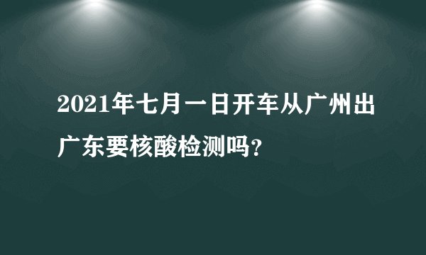 2021年七月一日开车从广州出广东要核酸检测吗？