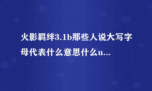 火影羁绊3.1b那些人说大写字母代表什么意思什么u9的什么2d的不知道在说什么？送大水一去就被挂。