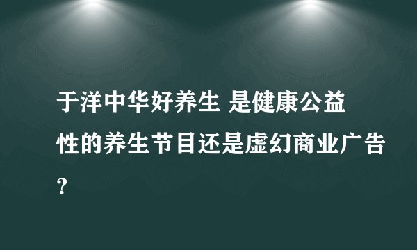 于洋中华好养生 是健康公益性的养生节目还是虚幻商业广告？