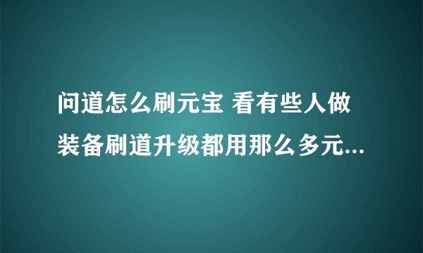 问道怎么刷元宝 看有些人做装备刷道升级都用那么多元宝，后来才知道原来可以刷元宝，谁知道告诉我下