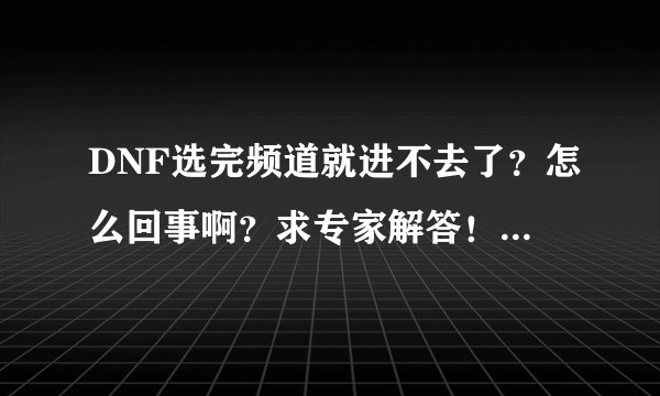 DNF选完频道就进不去了？怎么回事啊？求专家解答！！！！！！！！！！！！！！！！！！！！！！！！！！！