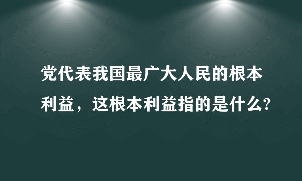 党代表我国最广大人民的根本利益，这根本利益指的是什么?