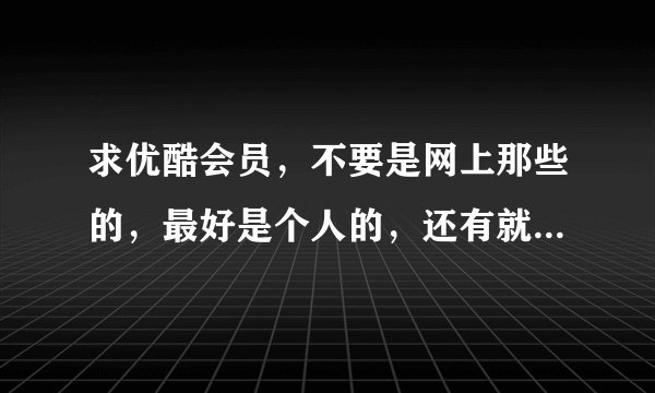 求优酷会员，不要是网上那些的，最好是个人的，还有就是最好是至少有2个月，不介意的话来，谢谢