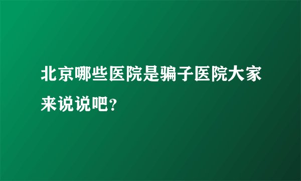北京哪些医院是骗子医院大家来说说吧？