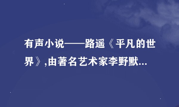有声小说——路遥《平凡的世界》,由著名艺术家李野默播讲的，谁有发给我。caozekun19921222@qq.com