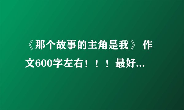 《那个故事的主角是我》 作文600字左右！！！最好不要抄的！！！