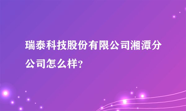 瑞泰科技股份有限公司湘潭分公司怎么样？