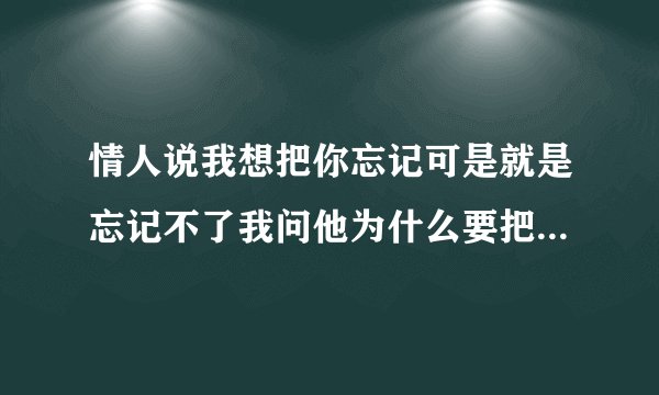 情人说我想把你忘记可是就是忘记不了我问他为什么要把忘掉他说怕时间长了被别？