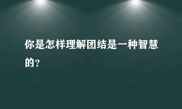 你是怎样理解团结是一种智慧的？