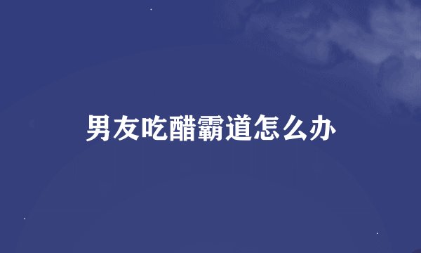男友吃醋霸道怎么办