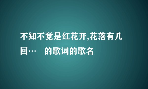 不知不觉是红花开,花落有几回…   的歌词的歌名