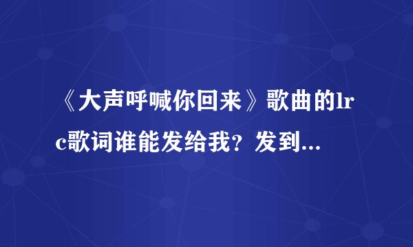 《大声呼喊你回来》歌曲的lrc歌词谁能发给我？发到邮箱wn007@163.com