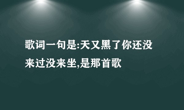 歌词一句是:天又黑了你还没来过没来坐,是那首歌