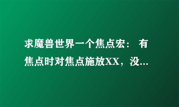 求魔兽世界一个焦点宏： 有焦点时对焦点施放XX，没焦点时直接对目标施放XX