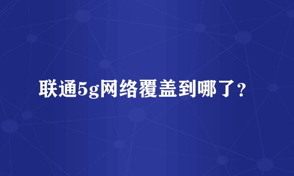 联通5g网络覆盖到哪了？