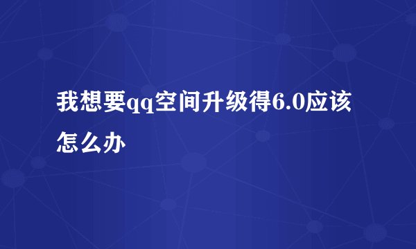 我想要qq空间升级得6.0应该怎么办