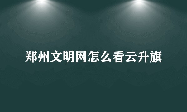 郑州文明网怎么看云升旗