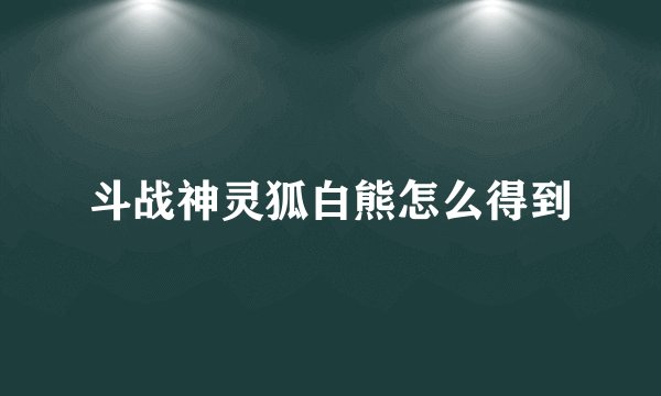 斗战神灵狐白熊怎么得到