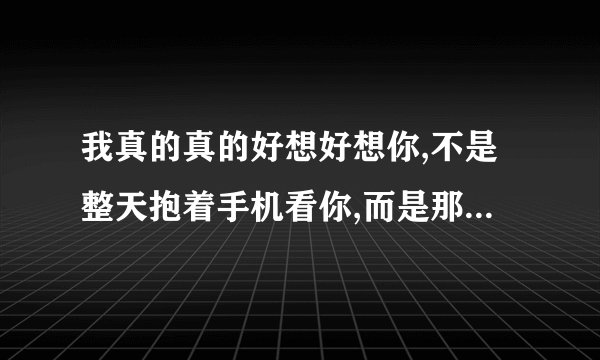 我真的真的好想好想你,不是整天抱着手机看你,而是那种非要见一面,紧紧抱着你的想。翻译成英文