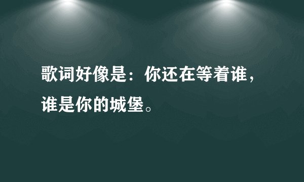 歌词好像是：你还在等着谁，谁是你的城堡。