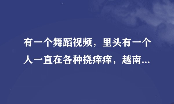 有一个舞蹈视频，里头有一个人一直在各种挠痒痒，越南的，叫什么？