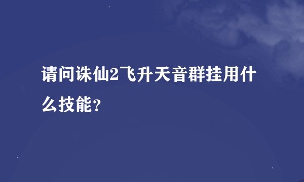 请问诛仙2飞升天音群挂用什么技能？