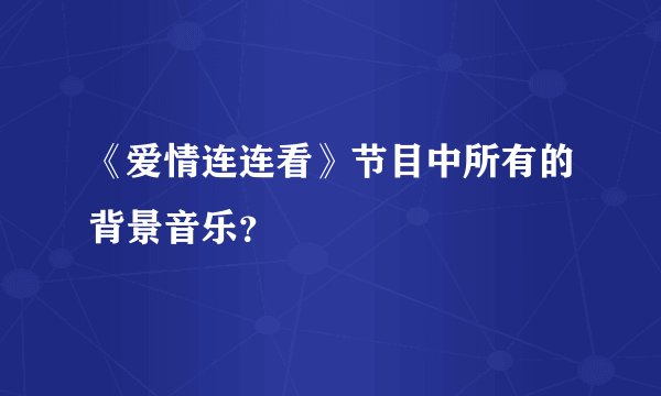《爱情连连看》节目中所有的背景音乐？