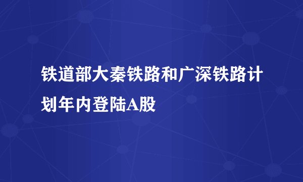 铁道部大秦铁路和广深铁路计划年内登陆A股