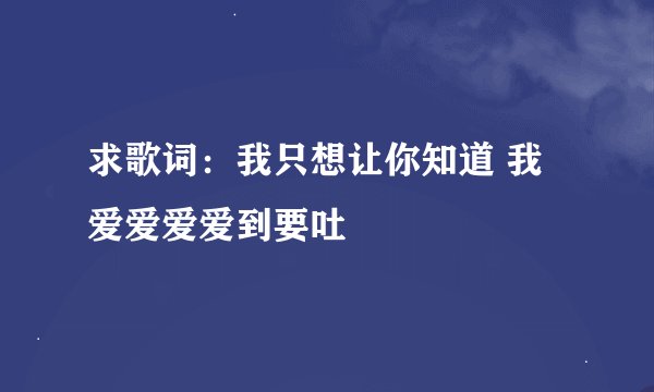求歌词：我只想让你知道 我爱爱爱爱到要吐