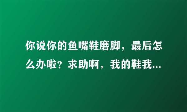你说你的鱼嘴鞋磨脚，最后怎么办啦？求助啊，我的鞋我穿不了啊，磨死我了