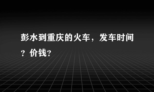彭水到重庆的火车，发车时间？价钱？