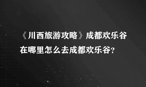 《川西旅游攻略》成都欢乐谷在哪里怎么去成都欢乐谷？