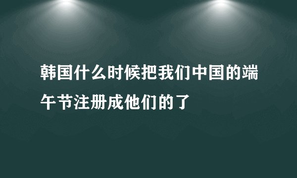 韩国什么时候把我们中国的端午节注册成他们的了