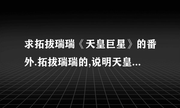 求拓拔瑞瑞《天皇巨星》的番外.拓拔瑞瑞的,说明天皇就是裴焕的番外,还有伊盼儿和陆小语的小孩,感激不尽.