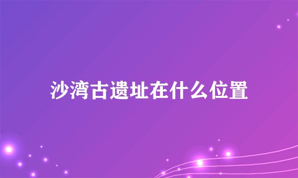 沙湾古遗址在什么位置