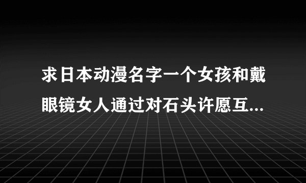 求日本动漫名字一个女孩和戴眼镜女人通过对石头许愿互换身体,女孩拼命想长大为哥哥分担生活而女人想变小