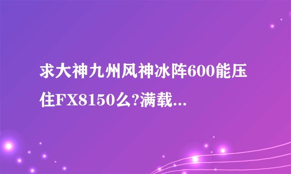 求大神九州风神冰阵600能压住FX8150么?满载一般多少度?