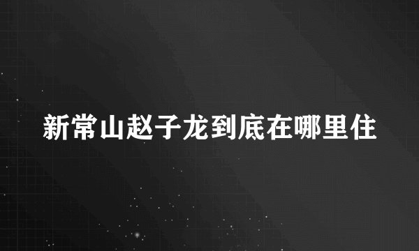 新常山赵子龙到底在哪里住