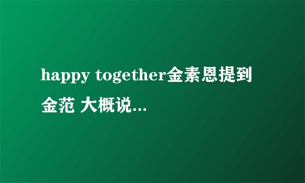 happy together金素恩提到金范 大概说的什么？ 懂韩语的翻一下