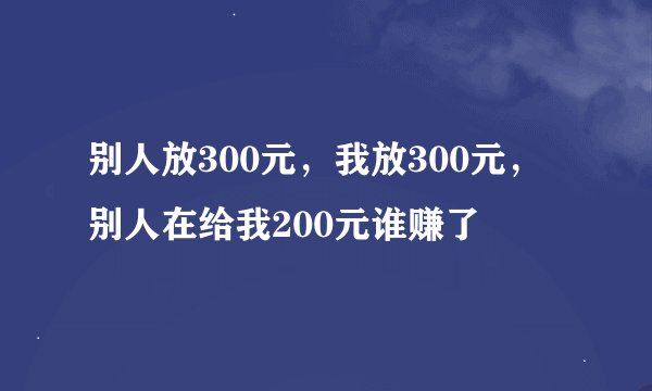 别人放300元，我放300元，别人在给我200元谁赚了