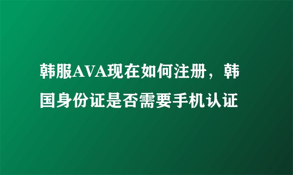 韩服AVA现在如何注册，韩国身份证是否需要手机认证
