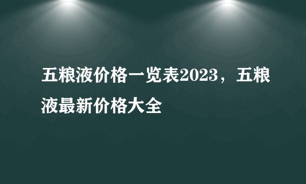 五粮液价格一览表2023，五粮液最新价格大全