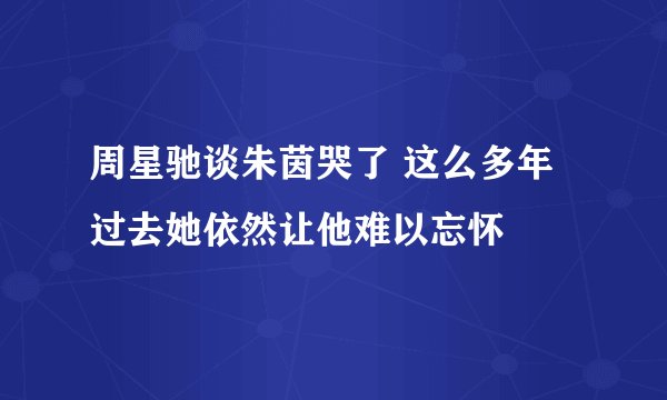 周星驰谈朱茵哭了 这么多年过去她依然让他难以忘怀
