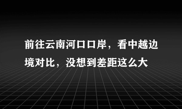 前往云南河口口岸，看中越边境对比，没想到差距这么大