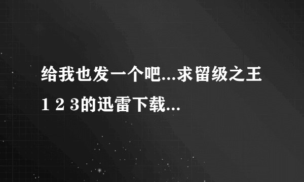 给我也发一个吧...求留级之王1 2 3的迅雷下载地址或者种子（我需要高清的）