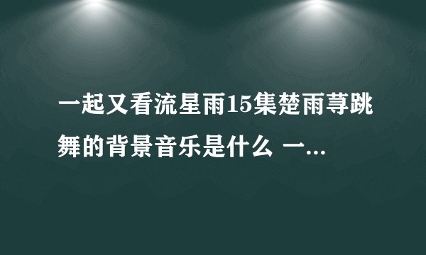 一起又看流星雨15集楚雨荨跳舞的背景音乐是什么 一共两首。