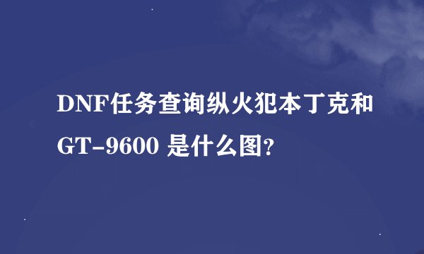 DNF任务查询纵火犯本丁克和GT-9600 是什么图？