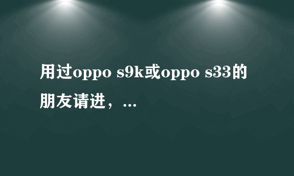 用过oppo s9k或oppo s33的朋友请进，谢谢，解疑后以分相报！