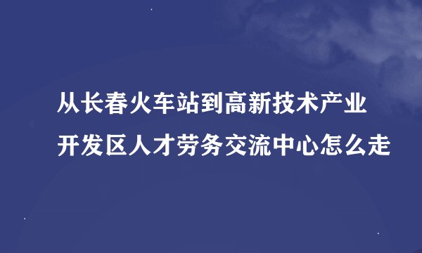 从长春火车站到高新技术产业开发区人才劳务交流中心怎么走