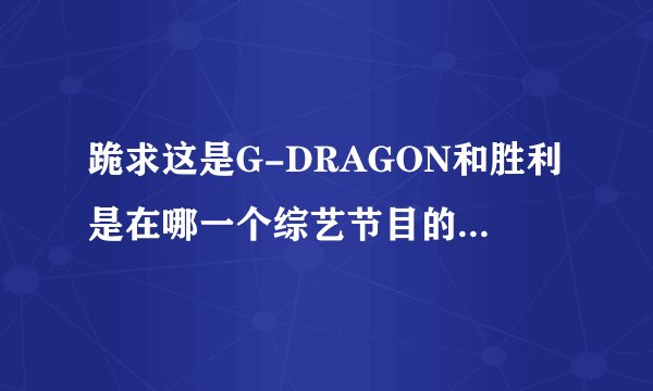 跪求这是G-DRAGON和胜利是在哪一个综艺节目的哪一期？？？？